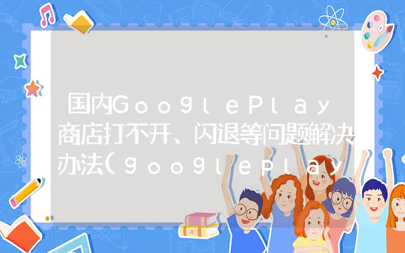 国内GooglePlay商店打不开、闪退等问题解决办法(googleplay商店闪退怎么办)