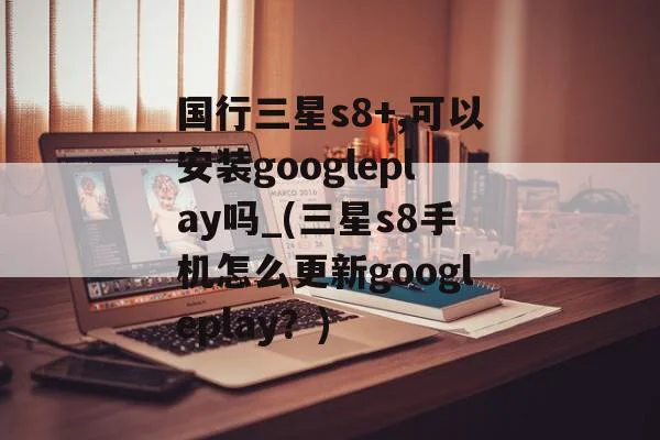 国行三星s8+,可以安装googleplay吗_(三星s8手机怎么更新googleplay？),国行三星s8+,可以安装googleplay吗_(三星s8手机怎么更新googleplay？),第1张