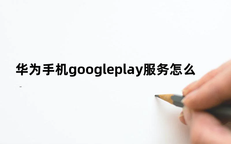 华为手机google play服务怎么开启？管理谷歌模式教程