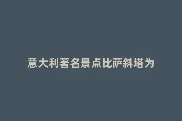 意大利著名景点比萨斜塔为什么是斜的 意大利著名景点比萨斜塔为什么是斜的庄园小课堂