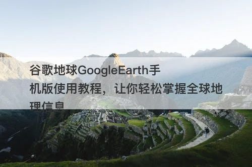 谷歌地球GoogleEarth手机版使用教程，让你轻松掌握全球地理信息-图1