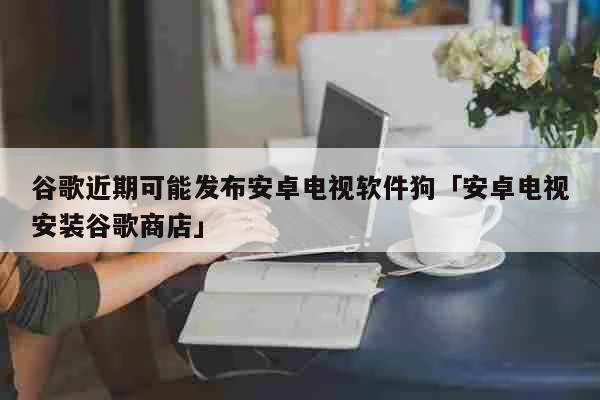 谷歌近期可能发布安卓电视软件狗「安卓电视安装谷歌商店」 科普